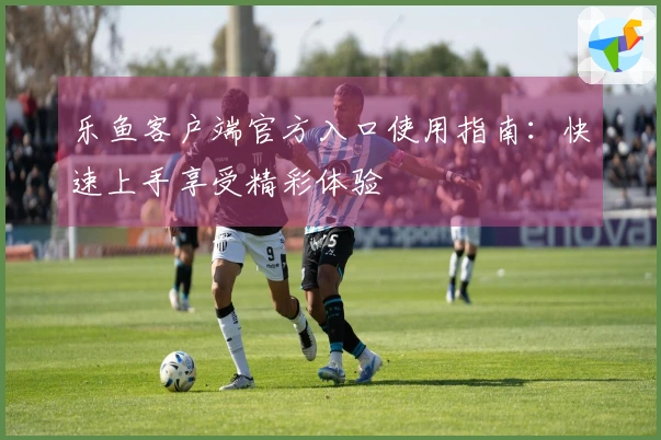 乐鱼客户端官方入口使用指南：快速上手享受精彩体验