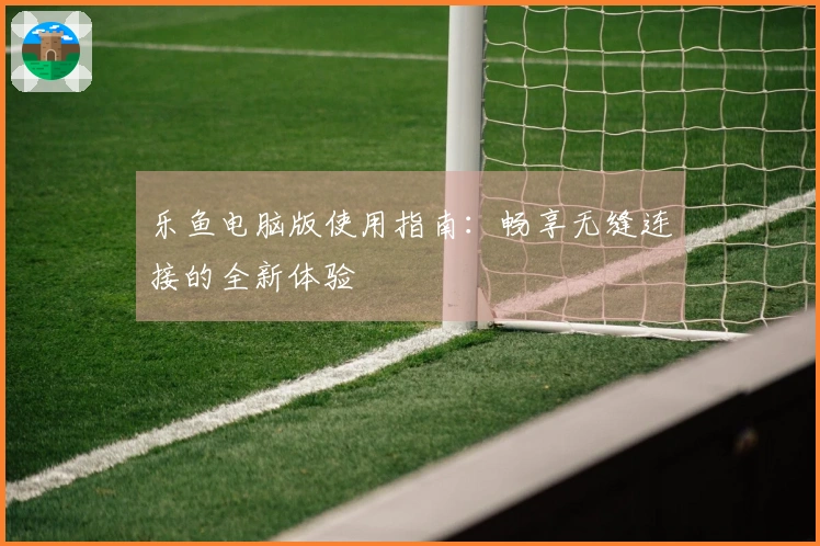 乐鱼电脑版使用指南：畅享无缝连接的全新体验