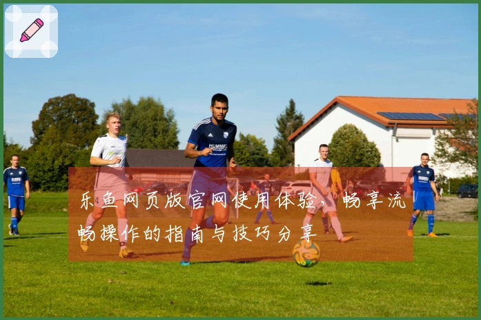 乐鱼网页版官网使用体验，畅享流畅操作的指南与技巧分享
