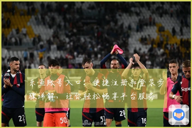 乐鱼账号入口：便捷注册和登录步骤详解，让你轻松畅享平台服务