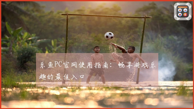 乐鱼PC官网使用指南:畅享游戏乐趣的最佳入口