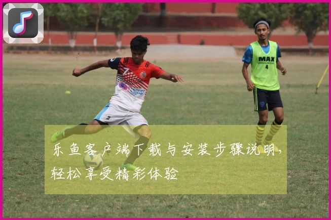 乐鱼客户端下载与安装步骤说明，轻松享受精彩体验