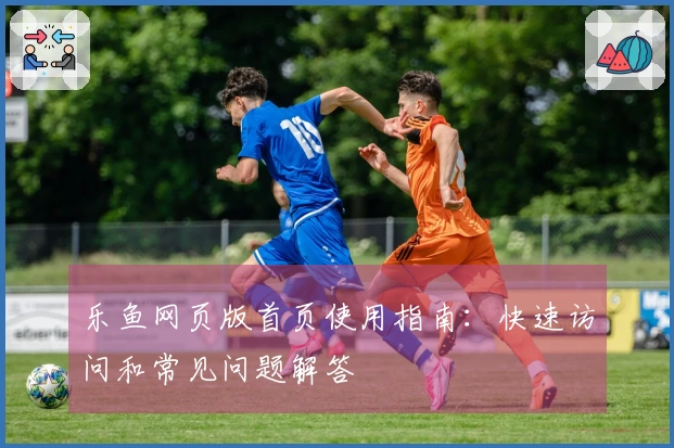 乐鱼网页版首页使用指南：快速访问和常见问题解答