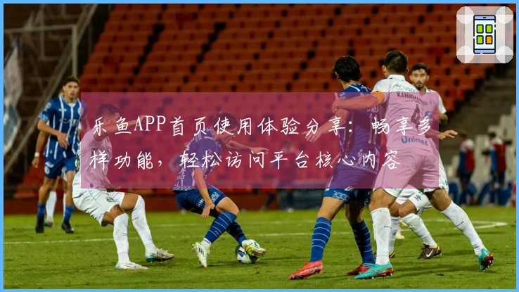 乐鱼APP首页使用体验分享：畅享多样功能，轻松访问平台核心内容