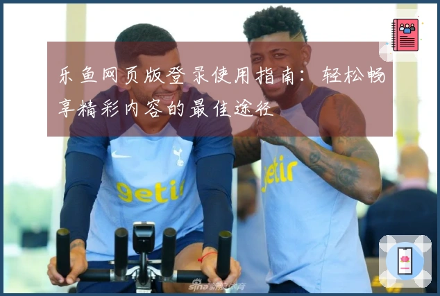 乐鱼网页版登录使用指南：轻松畅享精彩内容的最佳途径