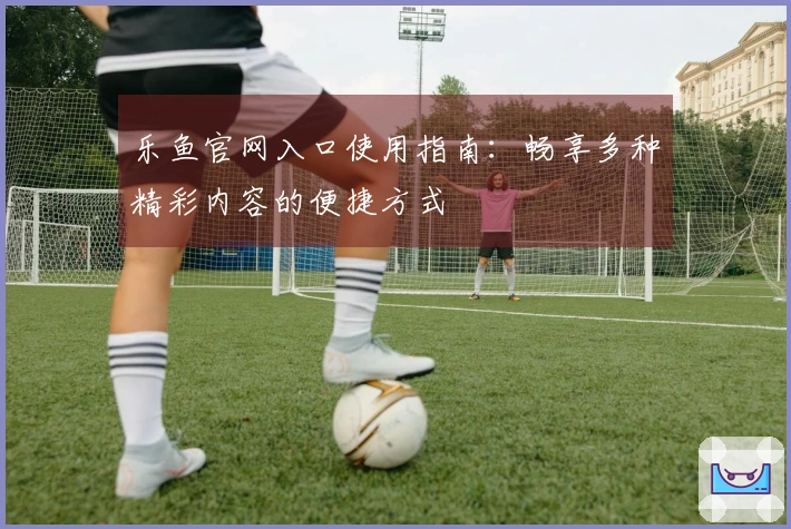 乐鱼官网入口使用指南：畅享多种精彩内容的便捷方式