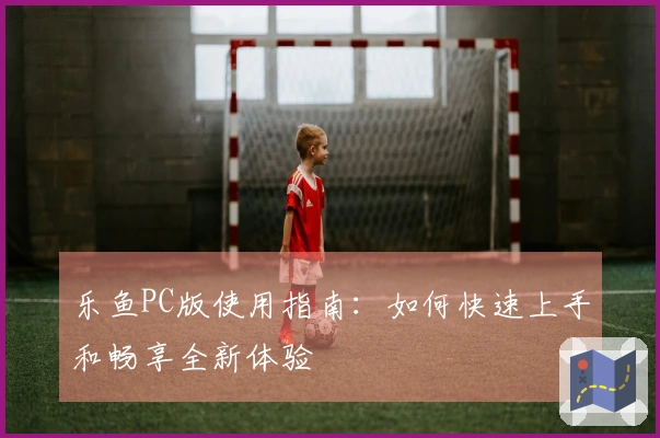 乐鱼PC版使用指南：如何快速上手和畅享全新体验